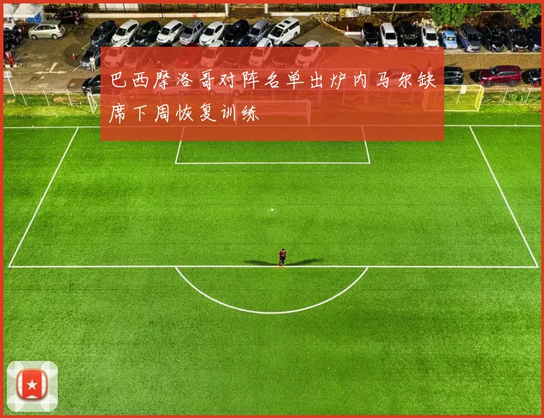 巴西摩洛哥对阵名单出炉内马尔缺席下周恢复训练