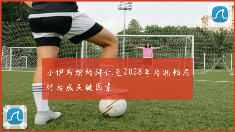 小伊布续约拜仁至2028年与孔帕尼对话成关键因素