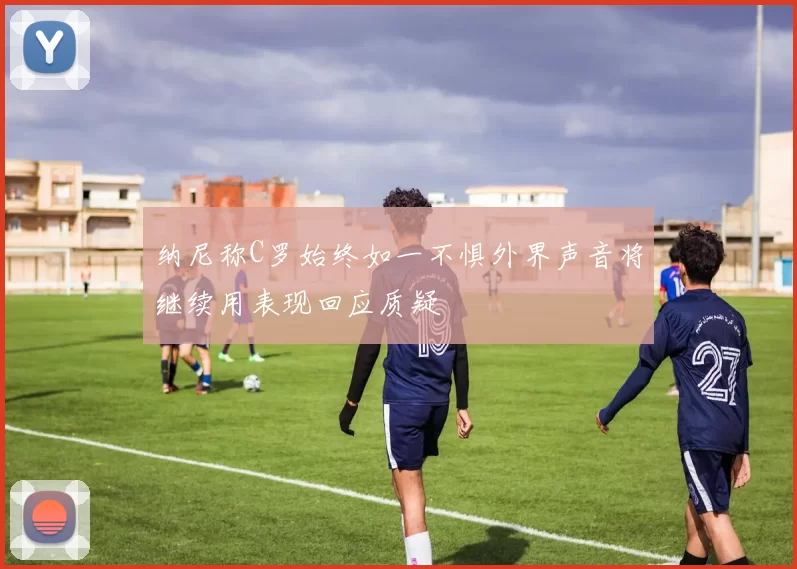 纳尼称C罗始终如一不惧外界声音将继续用表现回应质疑