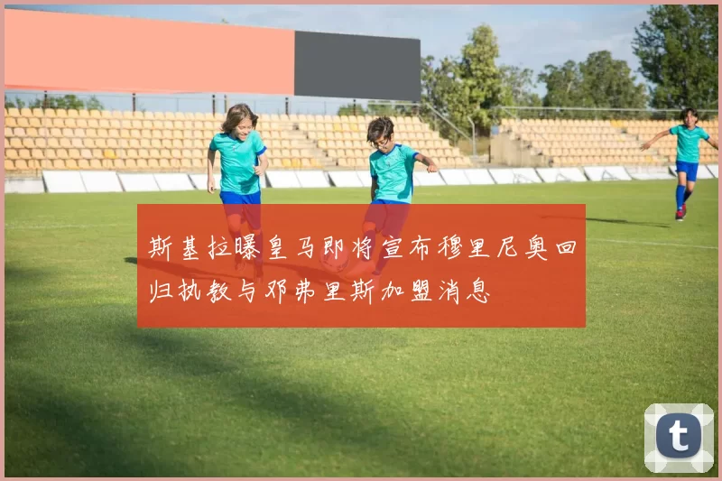 斯基拉曝皇马即将宣布穆里尼奥回归执教与邓弗里斯加盟消息