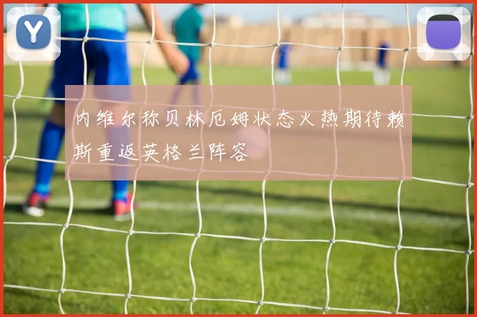 内维尔称贝林厄姆状态火热期待赖斯重返英格兰阵容