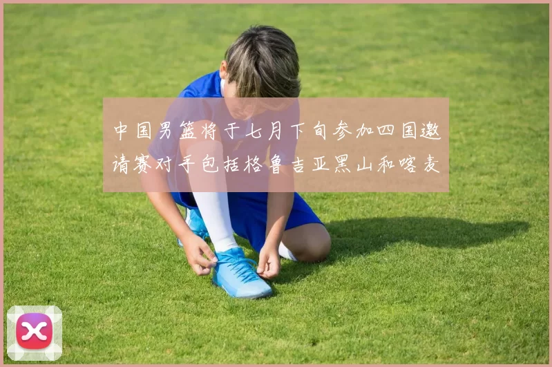 中国男篮将于七月下旬参加四国邀请赛对手包括格鲁吉亚黑山和喀麦隆
