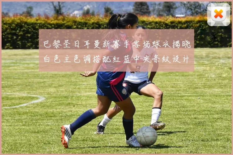 巴黎圣日耳曼新赛季客场球衣揭晓白色主色调搭配红蓝中央条纹设计